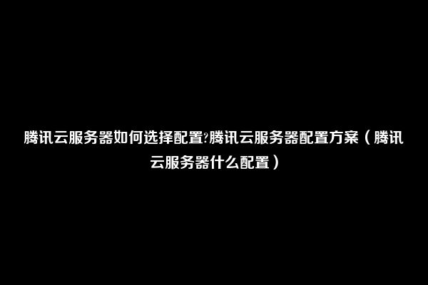 腾讯云服务器如何选择配置?腾讯云服务器配置方案（腾讯云服务器什么配置）