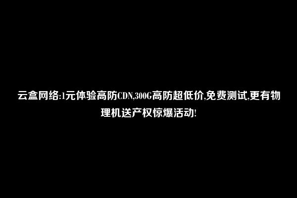 云盒网络:1元体验高防CDN,300G高防超低价,免费测试,更有物理机送产权惊爆活动!