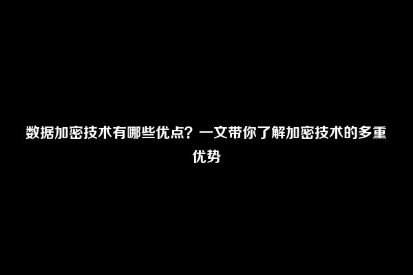 数据加密技术有哪些优点？一文带你了解加密技术的多重优势