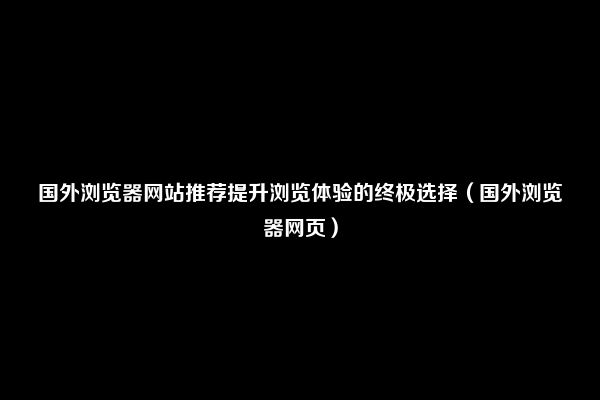 国外浏览器网站推荐提升浏览体验的终极选择（国外浏览器网页）