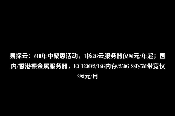 易探云：618年中聚惠活动，1核2G云服务器仅96元/年起；国内/香港裸金属服务器，E3-1230V2/16G内存/250G SSD/5M带宽仅298元/月