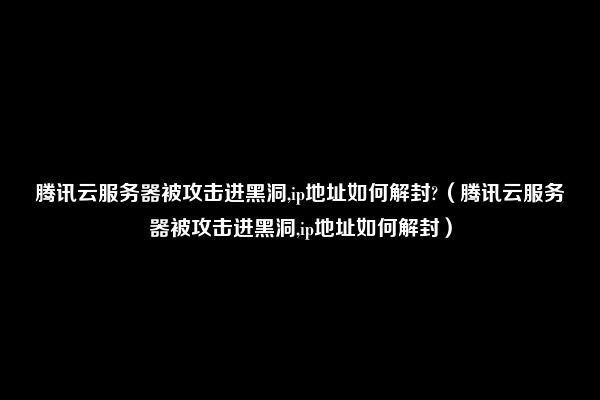 腾讯云服务器被攻击进黑洞,ip地址如何解封?（腾讯云服务器被攻击进黑洞,ip地址如何解封）