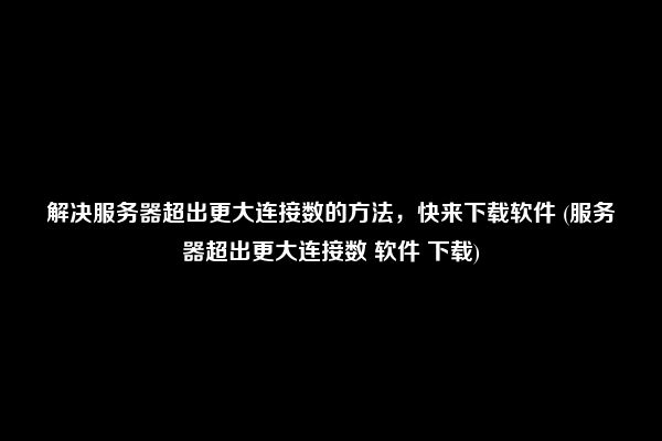 解决服务器超出更大连接数的方法，快来下载软件 (服务器超出更大连接数 软件 下载)