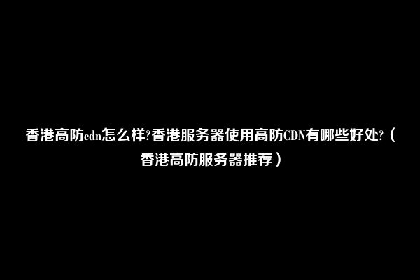 香港高防cdn怎么样?香港服务器使用高防CDN有哪些好处?（香港高防服务器推荐）