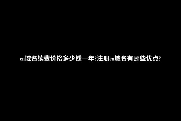 cn域名续费价格多少钱一年?注册cn域名有哪些优点?