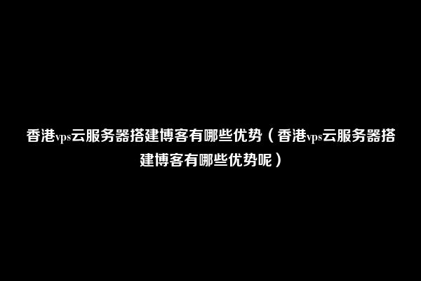 香港vps云服务器搭建博客有哪些优势（香港vps云服务器搭建博客有哪些优势呢）