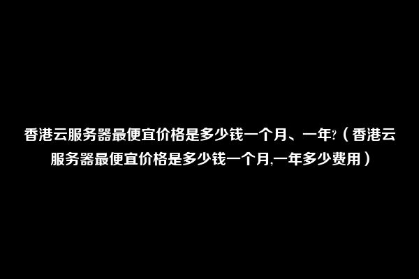 香港云服务器最便宜价格是多少钱一个月、一年?（香港云服务器最便宜价格是多少钱一个月,一年多少费用）