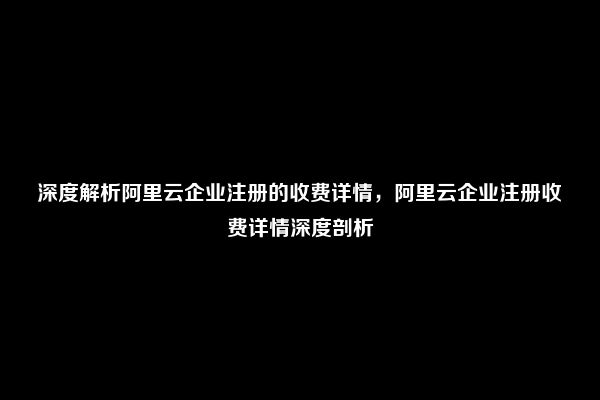 深度解析阿里云企业注册的收费详情，阿里云企业注册收费详情深度剖析