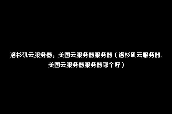 洛杉矶云服务器，美国云服务器服务器（洛杉矶云服务器,美国云服务器服务器哪个好）