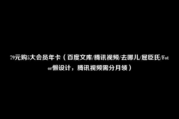 79元购5大会员年卡（百度文库/腾讯视频/去哪儿/屈臣氏/Fotor懒设计，腾讯视频需分月领）