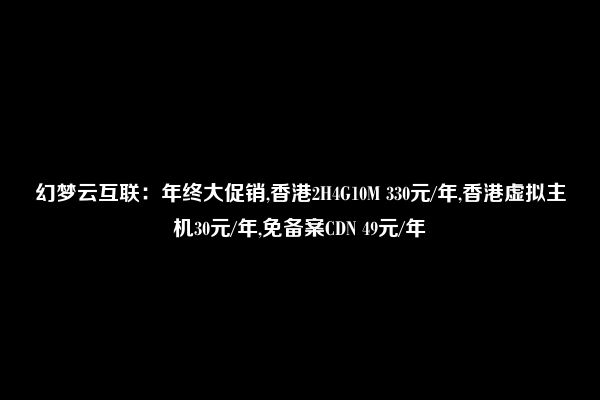 幻梦云互联：年终大促销,香港2H4G10M 330元/年,香港虚拟主机30元/年,免备案CDN 49元/年