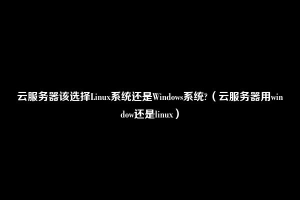 云服务器该选择Linux系统还是Windows系统?（云服务器用window还是linux）