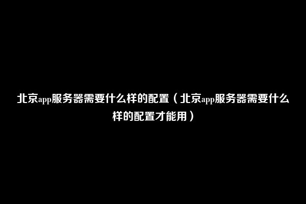 北京app服务器需要什么样的配置（北京app服务器需要什么样的配置才能用）