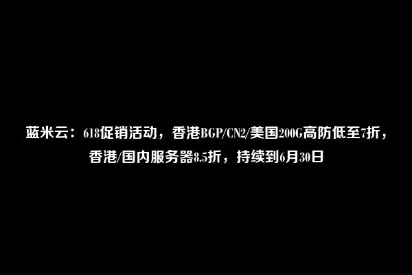 蓝米云：618促销活动，香港BGP/CN2/美国200G高防低至7折，香港/国内服务器8.5折，持续到6月30日