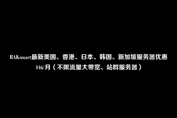 RAKsmart最新美国、香港、日本、韩国、新加坡服务器优惠$46/月（不限流量大带宽、站群服务器）