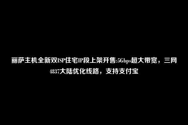 丽萨主机全新双ISP住宅IP段上架开售:5Gbps超大带宽，三网4837大陆优化线路，支持支付宝