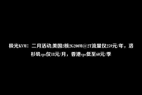 极光KVM：二月活动,美国2核2G200M@2T流量仅259元/年，洛杉矶vps仅18元/月，香港vps低至60元/季