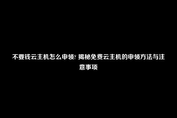 不要钱云主机怎么申领? 揭秘免费云主机的申领方法与注意事项