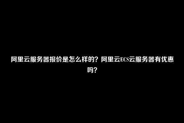 阿里云服务器报价是怎么样的？阿里云ECS云服务器有优惠吗？