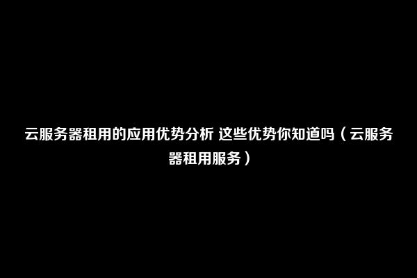 云服务器租用的应用优势分析 这些优势你知道吗（云服务器租用服务）