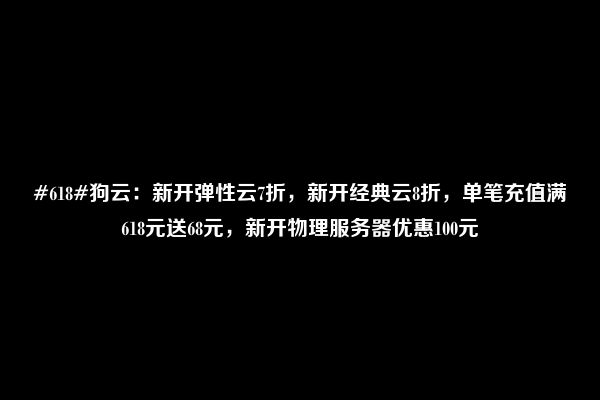 #618#狗云：新开弹性云7折，新开经典云8折，单笔充值满618元送68元，新开物理服务器优惠100元