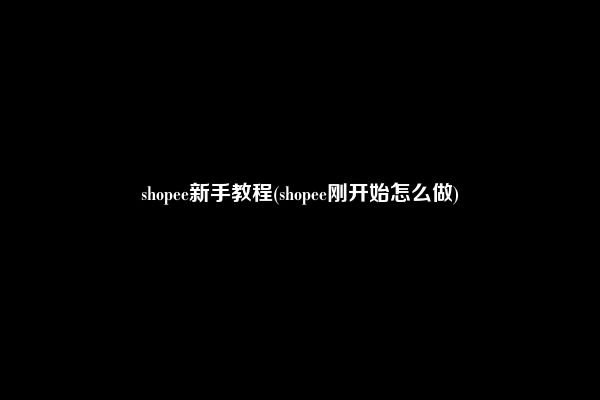 shopee新手教程(shopee刚开始怎么做)