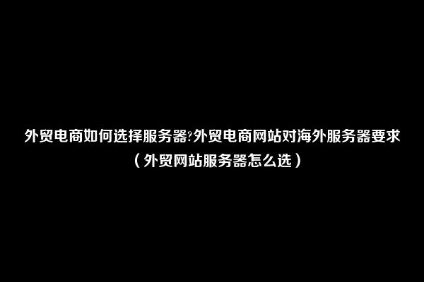 外贸电商如何选择服务器?外贸电商网站对海外服务器要求（外贸网站服务器怎么选）