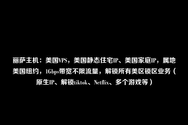 丽萨主机：美国VPS，美国静态住宅IP、美国家庭IP，属地美国纽约，1Gbps带宽不限流量，解锁所有美区锁区业务（原生IP、解锁tiktok、Netflix、多个游戏等）