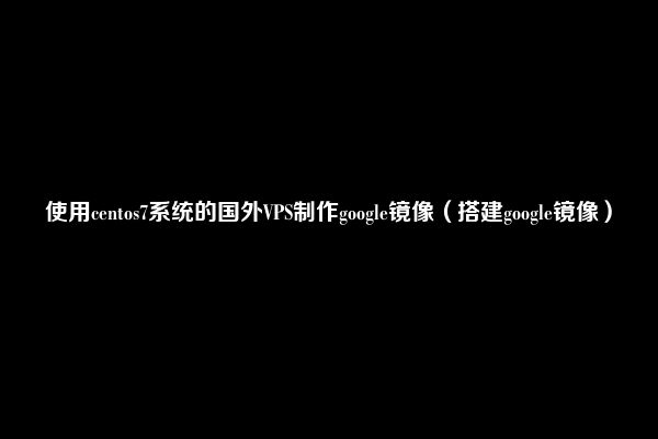 使用centos7系统的国外VPS制作google镜像（搭建google镜像）