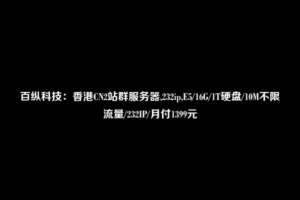 百纵科技：香港CN2站群服务器,232ip,E5/16G/1T硬盘/10M不限流量/232IP/月付1399元