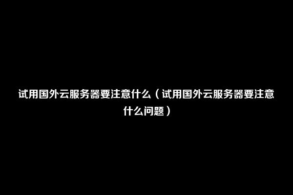 试用国外云服务器要注意什么（试用国外云服务器要注意什么问题）