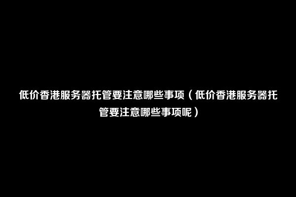 低价香港服务器托管要注意哪些事项（低价香港服务器托管要注意哪些事项呢）