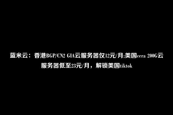 蓝米云：香港BGP/CN2 GIA云服务器仅12元/月;美国cera 200G云服务器低至23元/月，解锁美国tiktok