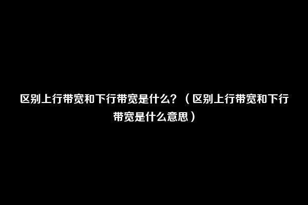 区别上行带宽和下行带宽是什么？（区别上行带宽和下行带宽是什么意思）