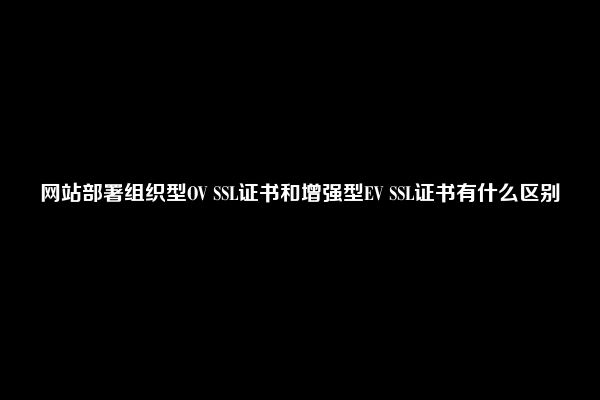 网站部署组织型OV SSL证书和增强型EV SSL证书有什么区别