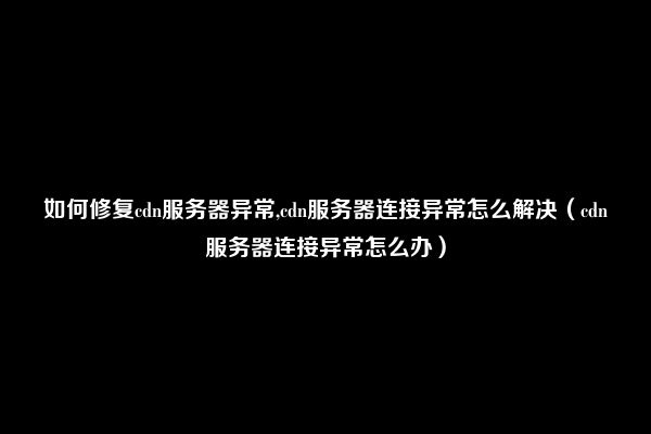 如何修复cdn服务器异常,cdn服务器连接异常怎么解决（cdn服务器连接异常怎么办）