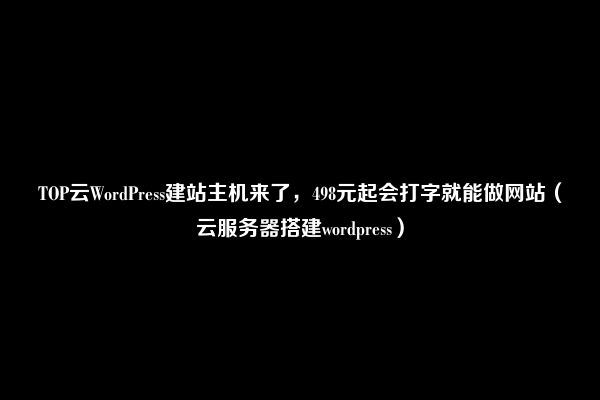 TOP云WordPress建站主机来了，498元起会打字就能做网站（云服务器搭建wordpress）