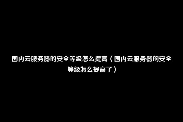 国内云服务器的安全等级怎么提高（国内云服务器的安全等级怎么提高了）