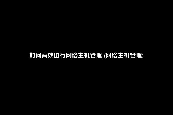 如何高效进行网络主机管理 (网络主机管理)