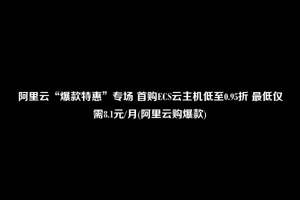 阿里云“爆款特惠”专场 首购ECS云主机低至0.95折 最低仅需8.1元/月(阿里云购爆款)