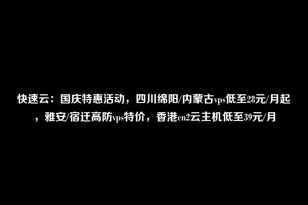 快速云：国庆特惠活动，四川绵阳/内蒙古vps低至28元/月起，雅安/宿迁高防vps特价，香港cn2云主机低至39元/月