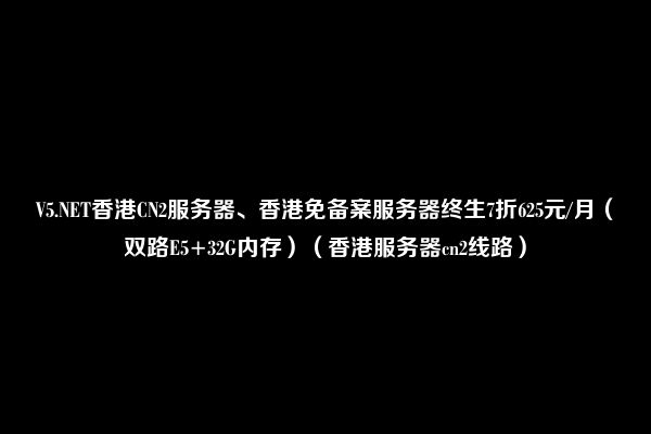 V5.NET香港CN2服务器、香港免备案服务器终生7折625元/月（双路E5+32G内存）（香港服务器cn2线路）