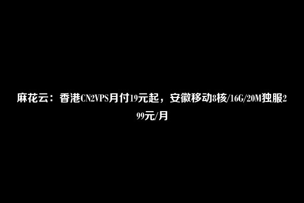 麻花云：香港CN2VPS月付19元起，安徽移动8核/16G/20M独服299元/月