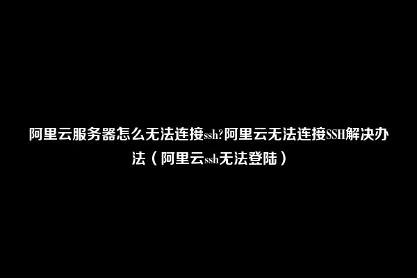 阿里云服务器怎么无法连接ssh?阿里云无法连接SSH解决办法（阿里云ssh无法登陆）