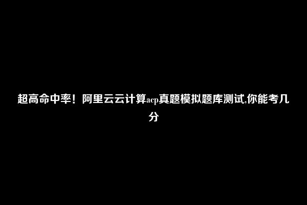 超高命中率！阿里云云计算acp真题模拟题库测试,你能考几分