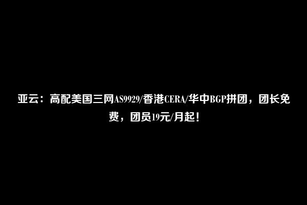 亚云：高配美国三网AS9929/香港CERA/华中BGP拼团，团长免费，团员19元/月起！