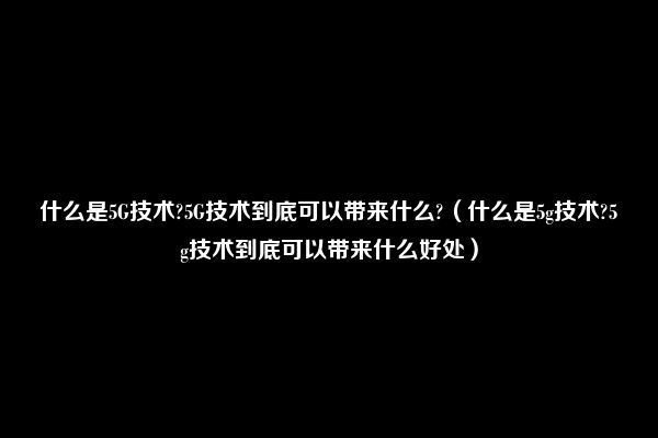 什么是5G技术?5G技术到底可以带来什么?（什么是5g技术?5g技术到底可以带来什么好处）