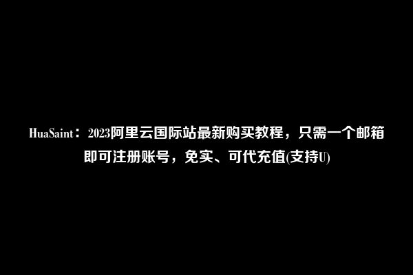 HuaSaint：2023阿里云国际站最新购买教程，只需一个邮箱即可注册账号，免实、可代充值(支持U)