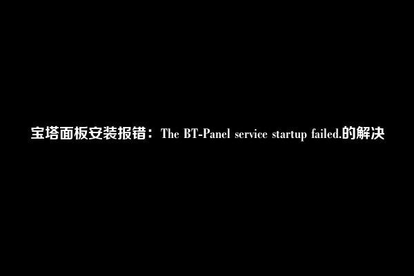 宝塔面板安装报错：The BT-Panel service startup failed.的解决