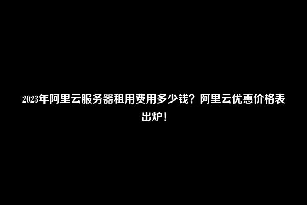 2023年阿里云服务器租用费用多少钱？阿里云优惠价格表出炉！